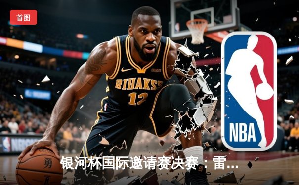 银河杯国际邀请赛决赛：雷霆队加时赛险胜猛虎队夺冠