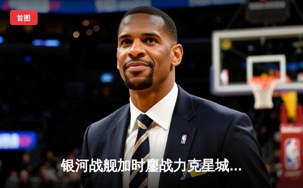 银河战舰加时鏖战力克星城猎人，赵睿狂砍42分创赛季新高