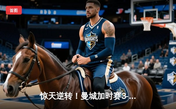 惊天逆转！曼城加时赛3-2绝杀拜仁，哈兰德双响锁定欧冠决赛席位