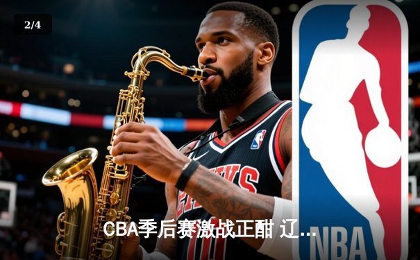 CBA季后赛激战正酣 辽宁本钢加时险胜广东宏远总分2-1领先 - 2