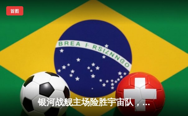 银河战舰主场险胜宇宙队，本泽马双响导演逆转好戏