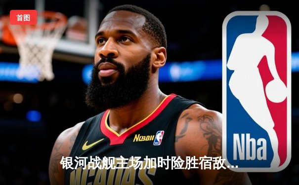 银河战舰主场加时险胜宿敌，赵睿空砍35分难救主