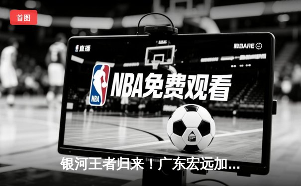 银河王者归来！广东宏远加时险胜辽宁本钢，胡明轩35分创生涯新高