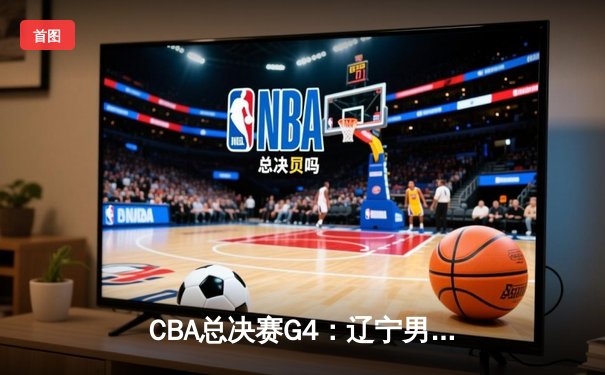 CBA总决赛G4：辽宁男篮加时险胜广东，总比分3-1夺得赛点