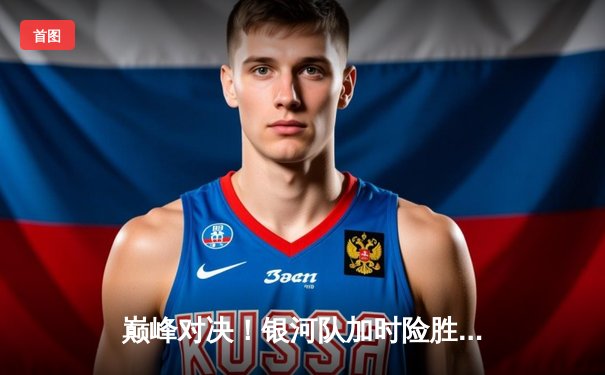 巅峰对决！银河队加时险胜雷霆133-131，李伟豪45分创生涯新高