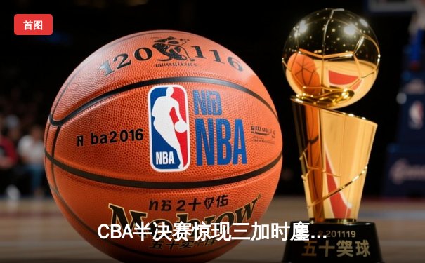 CBA半决赛惊现三加时鏖战 辽宁本钢逆转广东宏远夺赛点