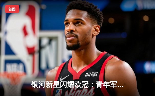 银河新星闪耀欧冠：青年军3-1逆转拜仁创历史，李明两射一传当选MVP